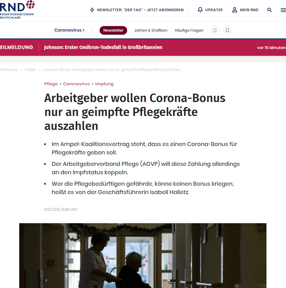 Berlin. Der Arbeitgeberverband Pflege (AGVP) fordert, den erneut geplanten Pflegebonus nur an geimpftes Personal auszuzahlen. Geschäftsführerin Isabell Halletz sagte der „Rheinischen Post“ mit Blick auf Corona: „Wer sich nicht impfen lassen will und damit die Pflegebedürftigen in den Einrichtungen gefährdet, der kann dafür keinen Bonus kriegen.“
Die Kräfte in Pflegeheimen, egal in welchem Bereich, hätten eine Verantwortung für die Bedürftigen. „Sie und ihre Angehörigen müssen sich darauf verlassen können, dass die Beschäftigten dieser Verantwortung gerecht werden“, sagte Halletz. „Dazu gehört, dass man sich impfen lässt, zum eigenen Schutz und um das Risiko einer Ansteckung zu senken.“
SPD, Grüne und FDP haben in ihrem Koalitionsvertrag festgehalten, dass es einen Corona-Bonus für Pflegekräfte geben soll. Dafür will die Ampel-Regierung eine Milliarde Euro zur Verfügung stellen. Der AGVP ist einer von mehreren Verbänden der Pflegebranche.