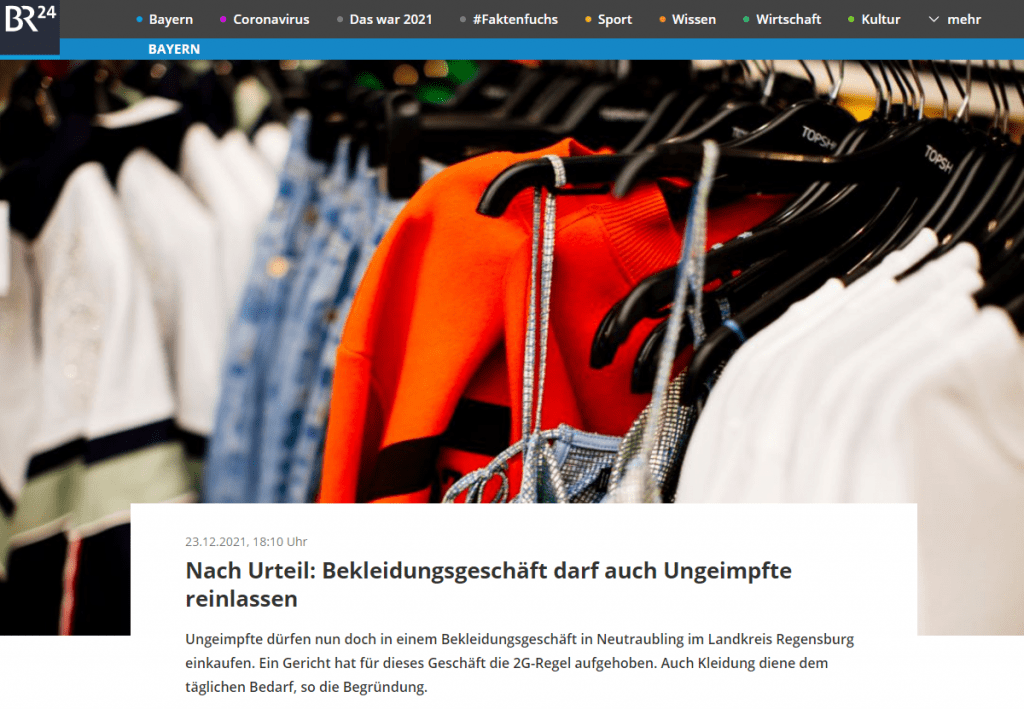 Keine 2G-Kontrollen in Bekleidungsgeschäft
Das Gericht gab damit per Eilbeschluss dem Antrag der Besitzerin des Bekleidungsgeschäfts statt. Zuvor waren gegen die Ladenbesitzerin behördliche Maßnahmen eingeleitet worden, weil 2G-Kontrollen ausblieben.
Besitzerin beantragt Klärung vor Gericht
Daraufhin beantragte die Ladenbesitzerin gerichtliche Klärung. Das Gericht entschied, dass die 2G-Regel für ihr Geschäft fortan entfällt: Die Versorgung mit passender Kleidung diene der Deckung eines individuellen Bedarfs, der jederzeit und damit "täglich" eintreten könne, heißt es.
Urteil gilt nur für Geschäft in Neutraubling
Dies sei beispielsweise bei Kindern und Jugendlichen im Wachstum der Fall. Und auch Erwachsene könnten jederzeit auftretenden Bedarf, zum Beispiel an Unterwäsche und warmer Kleidung im Winter, haben. Der Beschluss gilt ausschließlich für das Ladengeschäft in Neutraubling.