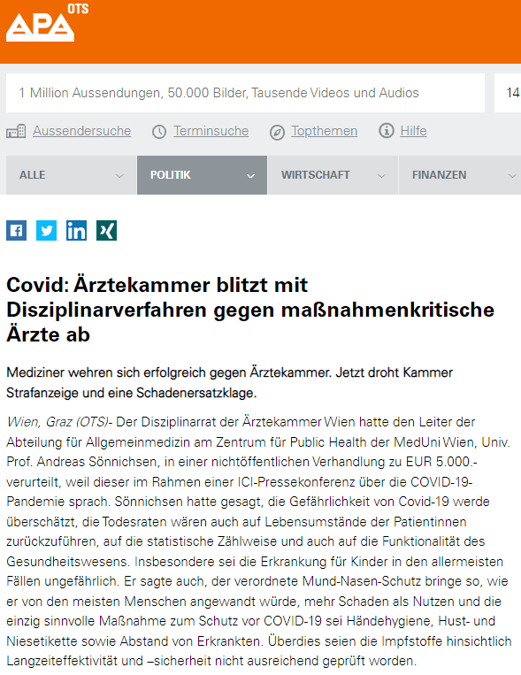 Freiheit der Meinungsäußerung und Wissenschaft - auf faktischer Grundlage
Gegen seine Verurteilung hat Univ. Prof. Andreas Sönnichsen eine Beschwerde beim Verwaltungsgericht Wien eingelegt, die erfolgreich war. Das VWG Wien hält dazu fest: „Die vom Disziplinarbeschuldigten getätigten inkriminierten Äußerungen, die er als solche nicht bestreitet, stellen Werturteile dar, die auf einer faktischen Grundlage beruhen. Diese Äußerungen unterfallen daher sowohl der verfassungsgesetzlich gewährleisteten Freiheit der Meinungsäußerung (Artikel 10 EMRK) als auch der Freiheit der Wissenschaft (Artikel 17 StGG).“
Notfallärztin nannte Impfung “Dreck”
Wie willkürlich die Disziplinarkommission der Ärztekammer agiert, zeigt auch der Fall einer steirischen Notfallärztin. Sie hatte sich nach der erfolgreichen Behandlung zweier lebensbedrohlicher Impfnotfälle im Affekt kritisch über die Covid Impfung geäußert und wurde danach bei der Ärztekammer Steiermark vernadert und von ihrem Arbeitgeber entlassen. Die Ärztin wurde hier jedoch von der ÄK-Diziplinarkommission „freigesprochen“. Vernadert wurde die Ärztin offensichtlich von einem SPÖ-Landtagsabgeordneten und Gewerkschafter in jener Einrichtung, in welcher zwei Impfnotfälle gleichzeitig aufgetreten waren. Er hätte der Notärztin gegenüber auch dankbar sein können, dass sie zwei Impfopfer in jener Einrichtung, wo er selbst Betriebsrat ist, vor dem Schlimmsten gerettet hatte. Die steirische Disziplinar-Kommission der ÄK hielt fest, dass es sich bei der angeklagten Notfallärztin um eine sehr gute Ärztin handelt und sie die Behandlung der Impf-Notfälle lege artis durchgeführt hat. Ein Mitglied hielt die Reaktion der Notfallärztin „angesichts der gegebenen Umstände für nachempfindbar“. Das arbeitsrechtliche Verfahren bzgl. der Kündigung ist noch anhängig.
Inquisitionsprozess?
Disziplinarrechtliche Verfahren vor der Ärztekammer entsprechen nicht annähernd rechtsstaatlichen Standards, wie sie etwa vor Gericht garantiert sind. So etwa verlangt die Ärztekammer den Ausschluss der Öffentlichkeit. Medizinische Gutachten werden nicht zugelassen und die Anklagebehörde fungiert gleichzeitig auch als beurteilende Behörde – was an Inqusitionsprozesse erinnert. Inkriminierte Ärzte müssen außerdem für ihre Kosten selbst aufkommen – egal wie das Verfahren ausgeht. Deswegen lässt Sönnichsen jetzt ein strafrechtliches Vorgehen gegen die Entscheidungsträger der Disziplinarkommission der Ärztekammer prüfen und behält sich Schadensersatzansprüche gegen diese Einrichtung vor.