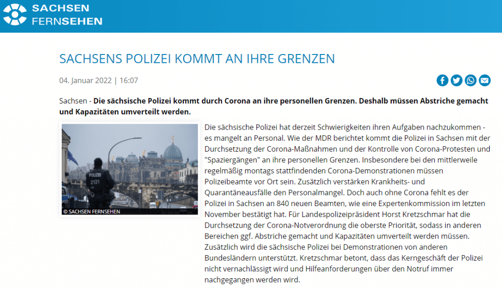 Die sächsische Polizei hat derzeit Schwierigkeiten ihren Aufgaben nachzukommen - es mangelt an Personal. Wie der MDR berichtet kommt die Polizei in Sachsen mit der Durchsetzung der Corona-Maßnahmen und der Kontrolle von Corona-Protesten und "Spaziergängen" an ihre personellen Grenzen. Insbesondere bei den mittlerweile regelmäßig montags stattfindenden Corona-Demonstrationen müssen Polizeibeamte vor Ort sein. Zusätzlich verstärken Krankheits- und Quarantäneausfälle den Personalmangel. Doch auch ohne Corona fehlt es der Polizei in Sachsen an 840 neuen Beamten, wie eine Expertenkommission im letzten November bestätigt hat. Für Landespolizeipräsident Horst Kretzschmar hat die Durchsetzung der Corona-Notverordnung die oberste Priorität, sodass in anderen Bereichen ggf. Abstriche gemacht und Kapazitäten umverteilt werden müssen. Zusätzlich wird die sächsische Polizei bei Demonstrationen von anderen Bundesländern unterstützt. Kretzschmar betont, dass das Kerngeschäft der Polizei nicht vernachlässigt wird und Hilfeanforderungen über den Notruf immer nachgegangen werden wird. 