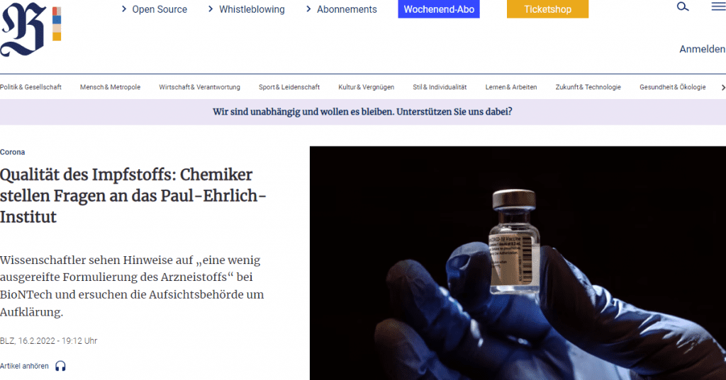 Nun haben die Chemiker selbst an das PEI geschrieben. Bisher haben auch die Wissenschaftler noch keine Antwort vom PEI erhalten.

Wir dokumentieren im folgenden den Brief im Wortlaut:

Sehr geehrter Herr Präsident, sehr geehrter Herr Kollege Cichutek,

sehr geehrte Damen und Herren,

Ihr Institut ist zuständig für die Zulassung und Chargenfreigabe von Impfstoffen und biomedizinischen Arzneimitteln und trägt wesentlich zur Sicherheit dieser Arzneimittel in Deutschland bei. Wir, die Unterzeichner dieses Briefes, sind Professoren in den Bereichen Chemie und Physik an fünf deutschsprachigen Universitäten und schätzen Ihre wichtige Tätigkeit. Die Einhaltung des Nürnberger Kodex von 1946/47, einer fundamentalen Niederschrift des Menschenrechts, ist natürlich zentraler Teil Ihres Auftrags.

Wir, die Unterzeichner dieses öffentlichen Briefes, sind überzeugt, dass mRNA-basierte Arzneistoffe einen neuen und sehr vielversprechenden Weg etwa in der Krebsbehandlung eröffnen könnten. Forschung in dieser Richtung erscheint daher als durchaus sinnvoll. Der Einsatz entsprechender Arzneimittel darf aber nur erfolgen, wenn ihre Wirkungsvorteile im Verhältnis zu ihren Nachteilen auf Grundlage valider und hinreichend umfangreicher Studien nachgewiesen wurde.

Bezüglich Qualität und Sicherheit des neuartigen Impfstoffs Comirnaty der Firma BioNTech haben wir allerdings erhebliche Bedenken. So wird bereits vom Schütteln des Arzneimittels nach der vorgeschriebenen Verdünnung abgeraten und eine Verwendbarkeit nach der Verdünnung von maximal sechs Stunden angegeben. Das deutet unseres Erachtens auf eine wenig ausgereifte Formulierung des Arzneistoffs hin. Ärzte teilten uns mit, dass von dem Aspirieren, welches reflektiert, wo die Injektion im Körper stattfindet (Vene, Lymphbahn, Fettgewebe), abgeraten wurde.

Wir haben BioNTech zwei Briefe mit Fragen gesandt, die uns als Chemiker offensichtlich erscheinen. Beide Briefe wurden nicht direkt beantwortet, wir fanden lediglich eine kurze Erwiderung in der Berliner Zeitung auf den ersten Brief, die unsere Sorge allerdings weiter erhöhte. Auf der anderen Seite erhielten wir zahlreiche Nachrichten von Menschen, die über erhebliche Impfnebenwirkungen berichteten. Da Sie als Kontrollbehörde dem Corona-Impfstoff der Firma BioNTech erneut eine bedingte Zulassung erteilt haben, möchten wir Ihnen kollegial unsere außerordentlich große Sorge mitteilen, dass dieser neuartige Impfstoff möglicherweise NICHT zum Vorteil für die Gesundheit der Bevölkerung in Deutschland ist. Das gilt umso mehr für den Fall, dass es zur Umsetzung einer eingeschränkten oder allgemeinen Impfpflicht in Deutschland kommt.

Als Professoren in den Bereichen Chemie und Physik müssen wir auf die Klärung folgender Punkte drängen. Daher bitten wir dringend um Antworten:

1. Keine Monographie für ALC-0159 und ALC-0350 in der Ph. Eur.

(1.1) Für die Komponenten ALC-0159 und ALC-0315, die für die Herstellung der Lipid-Nanopartikel (LNP) verwendet werden, existieren unseres Wissens nach keine Einzelmonographien in der Ph. Eur. Anders ausgedrückt bedeutet das, dass es keine allgemeingültigen Standards für die pharmazeutische Verwendung dieser Substanzen bezüglich ihrer Eigenschaften, Anwendung, Anwendungsbereiche, Qualität und Qualitätsprüfungen gibt. Auch ein flächendeckender Einsatz von LNP in einem intramuskulär (IM) zu verabreichenden Arzneimittel bei gesunden Menschen ist neu. Wir verstehen, dass in Ausnahmesituationen, etwa bei schwer an Krebs erkrankten Patienten, der Einsatz derartiger neuer Medikamente gerechtfertigt sein kann. Für eine Behandlung weiter Teile der gesunden Bevölkerung muss unseres Erachtens ein unumstößlicher Unbedenklichkeitsnachweis derartiger Arzneiformen vorliegen. Wir fragen daher: Welche relevanten Großstudien zur Unbedenklichkeit von LNP-Dispersionen nach IM Injektion bei gesunden Menschen existieren? Welche Unbedenklichkeitsnachweise liegen vor? Welche Standards müssen für den Einsatz der beiden oben genannten Lipide beim Impfstoff Comirnaty (BioNTech) nach gegenwärtigem Stand eingehalten werden? Könnten Sie uns diese Vorgaben bitte möglichst im Sinne vollständiger Arzneibuchmonographien zukommen lassen?

(1.2) Laut Sicherheitsdatenblatt von Cayman Chemical Co. ist zu ALC-0315 beschrieben, dass ALC-0315 sowohl Augen als auch Haut und Schleimhaut reizt. Weiterhin ist angegeben, dass die Substanz Krebs auslösen kann. Die Mitarbeiter in unseren chemischen Laboratorien würden wir mit Nachdruck auffordern, diese Substanz nur unter strenger Einhaltung geeigneter Sicherheitsmaßnahmen (u.a. Mund-Nase-Schutzmaske, Laborabzug, Handschuhe, Laborbrille) zu handhaben. Nun aber werden sie direkt in den Körper gespritzt! Auf welcher Datengrundlage haben Sie den Hilfsstoff ALC-0315 im Rahmen der bedingten Zulassung des mRNA Impfstoffs von BioNTech und damit für eine Zubereitung zur IM Injektion zugelassen? Gibt es Studien zur zeitabhängigen örtlichen Verteilung und einer möglichen lokalen Anreicherung der LNP nach der Injektion?

2. Qualitätssicherung

Auch wenn wir die wissenschaftliche Idee des versprochenen Impfstoffs sehr attraktiv finden, haben wir außerordentliche Bedenken bezüglich der Qualitätssicherung des auf den Markt gebrachten Produkts:

(i) Selbstverständlich werden von einem medizinischen Produkt mit völligem Recht höchste Qualitätsansprüche erwartet. Dem haben Sie selbstverständlich auch stets Rechnung getragen. Dafür sei Ihnen von uns als Bürgern herzlich gedankt!

Wäre es aber angesichts der neuartigen mRNA Impfstoffe möglich, eine transparente Kommunikation der Qualitätssicherung für die breite Bevölkerung aber auch für interessierte Fachleute und Spezialisten zur Verfügung zu stellen. Wir bitten Sie daher als deutsche Bürger aber auch als Chemiker und Spezialisten für analytische Messmethoden darum, die chargenbezogenen Prüfungen, Methoden, SOPs (standard operation precedures, d.h. die Anweisungen für die labor-praktische Überprüfung) und Akzeptanzintervalle für die Prüfparameter zur Qualitätssicherung an einer öffentlich einsehbaren Stelle bereitzustellen? Es wäre hilfreich neben einem für die Allgemeinheit leicht verständlichen Überblick auch alle notwendigen Details zur Analytik für Spezialisten anzugeben oder zumindest auf Anfrage zur Verfügung zu stellen.

Sehr hilfreich wären klar kommunizierte Antworten auf Fragen wie: Wie wird die Konzentration an mRNA-Wirkstoff in den einzelnen Chargen kontrolliert und wie die Konzentration an Wirkstoff in den LNP im Verhältnis zu derjenigen außerhalb der Partikel? Welche Methoden werden zur jeweiligen Konzentrationsbestimmung der mRNA, die sich ja lediglich im nanomolaren Bereich bewegt, verwendet? Welches sind die Toleranzbereiche der beiden genannten mRNA Konzentrationen für die Freigabe einer Charge? Hier möchten wir Sie freundlich, aber nachdrücklich um eingehende kollegiale Information bitten. Könnten Sie uns den vollständigen aktuellen „Rapporteur’s Rolling Review assessment report“ inkl. ASMF zur Verfügung stellen?

(ii) Wir, Professoren mit ausgewiesener Expertise im chemisch-analytischen Bereich, fragen uns, wie eine hinreichende Sicherheit bezüglich der Wirkung und eine Minimierung der Nebenwirkungen einer augenscheinlich recht instabilen Formulierung durch ein Qualitätssicherungsverfahren sichergestellt werden kann. Daher müssen wir Sie dringend auffordern, uns und der Öffentlichkeit das Verfahren und die Maßstäbe der Qualitätssicherung offenzulegen! Bitte senden Sie uns das vollständige Protokoll zur Qualitätskontrolle!

(iii) In der Zusammenfassung der Merkmale des Arzneimittels ist Folgendes zu lesen: „der Impfstoff ist eine weiße bis grauweiße Dispersion“. Wir fragten BioNTech, ob der Grauton auf Verunreinigungen zurückzuführen sei. Firma BioNTech teilte uns mit, die Substanz habe keinen Grauton, sondern sei „gebrochenes weiß bis cremeweiß“. Hier werden offenbar die impfenden Ärzte auf nachlässige und geradezu verantwortungslose Weise fehlinformiert. Der Farbton (nur durch Streuung des Lichts hervorgerufen, sofern keine weiteren farbigen Verunreinigungen vorliegen) ist ein Parameter, der mit der Partikelgröße korreliert und daher auch den Zustand der Dispersion widerspiegelt. Firma BioNTech ließ uns über die Berliner Zeitung wissen, dass „nicht alle der verwendeten Inhaltstoffe farblos“ sind. Wir können jedoch in der angegebenen Mischung keine Komponente erkennen, für die wir eine Eigenfarbe erwarten würden. Wir möchten Sie bitten, uns neben geeigneten optischen Spektren zur verlässlichen Charakterisierung der Farbigkeit und Streustärke der Dispersion auch die Methoden zur Bestimmung von Identität und Menge von Verunreinigung zur Verfügung zu stellen, damit wir die Ursache der unterschiedlichen Farbeindrücke beurteilen können.

(iv) Gibt es neben der Qualitätssicherung in der produzierenden Firma eine weitere unabhängige Kontrollbehörde, die die Qualität der einzelnen Chargen überprüft? Übernehmen Sie diese Kontrolle? Gibt es eine weitere unabhängige prüfende Institution? Finden diese Kontrollen nur anhand der Sichtung der Prüfberichte statt oder werden für jede Charge auch vollständige Analysen zufälliger Stichproben durchgeführt?

(v) Bezüglich der Zusatzstoffe ALC-0159 und ALC-0315 wurden im Rahmen der bedingten Zulassung des COVID-19-Impfstoffs von Ihnen besondere Verpflichtungen (specific obligations) ausgesprochen. Diese wurden auch bei der Beantragung der jährlichen Verlängerung (Procedure no.: EMEA/H/C/005735/R/0046) der bedingten Zulassung noch als andauernd (ongoing) beschrieben. Einem Artikel der Berliner Zeitung vom () ist zu entnehmen, dass BioNTech behauptet, alle Auflagen bereits erfüllt zu haben. Könnten Sie uns bitte die Richtigkeit dieser Behauptung von BioNTech bestätigen?

3. Nebenwirkungen

(i) Wir haben außerdem mit großer Sorge zur Kenntnis genommen, dass laut Ihrer Datenbank (letzter Berichtszeitraum 27.12.2020 bis 30.11.2020) sowie der amerikanischen VAERS-Datenbank (Vaccine Adverse Event Reporting System) eine erhebliche Anzahl teils schwerer Nebenwirkungen der neuen mRNA Impfstoffe dokumentiert wurde, unter anderem die Bildung von Thrombosen sowie das Auftreten von Myokarditis, um nur zwei Beispiele zu benennen. Wir erhielten dazu zahlreiche Zuschriften, auch aus dem Ausland (u.a. auch: Hautausschlag, Gelenkbeschwerden, Autoimmunkrankheiten). Gibt es hier Bestrebungen von Ihrer Seite, die Ursachen der Nebenwirkungen zu untersuchen? Dazu möchten wir Sie freundlich bitten, uns über die geplanten und laufenden Untersuchungen zu informieren. Hier besteht offensichtlich ein erheblicher Handlungsbedarf, um die Sicherheit und Qualität der neuen mRNA-Impfstoffe zu erhöhen.

(ii) Einige Nebenwirkungen, die nichts mit dem für Impfung wünschenswerten Schema, sondern schlicht mit den chemischen Eigenschaften der Substanzen zu tun haben, treten schnell nach der Impfung auf und zwar deutlich schneller als man das erwarten würde, wenn dies mit der Bildung des Spike-Proteins zusammenhinge. Hier käme u.a. eine toxische oder allergische Reaktion in Frage, was durch weiterführende Untersuchungen zu den Inhaltsstoffen eingegrenzt werden könnte. Sind solche Untersuchungen im Gange oder geplant? Von der Firma BioNTech haben wir dazu bedauernswerterweise KEINE Information erhalten.

(iii) Es gibt eine wachsende Zahl von Berichten, dass die Nebenwirkungen mit den Chargennummern korreliert sind (z.B. Internet-Seite „how bad is my batch“). Auch uns haben zahlreiche Ärzte und Patienten ihre Not hinsichtlich der Häufung von Nebenwirkungen berichtet. Wie lässt sich dieser Umstand, falls richtig, erklären, was unterscheidet diese Chargen von den anderen und sind Bestrebungen im Gange diesen wichtigen Aspekt näher zu untersuchen, vor allem auch in Bezug auf die Qualitätssicherung? Uns ist bewusst, dass es zahlreiche Gründe (auch von der Arzneimittelqualität völlig unabhängige) geben kann, wieso es zu chargenspezifischen Häufungen von Nebenwirkungen kommen kann. Es erscheint uns aber doch geboten, herauszufinden, welche spezifischen Eigenschaften diese Unterschiede bedingen. Auf einer solchen Grundlage können dann eine höchstmögliche Qualität und Sicherheit dieser neuen Impfstoffe im Speziellen und der neuen LNP-basierten mRNA-Technologie im Allgemeinen erreicht werden.

4. Aufklärung für Ärzte

(i) Wir sind beunruhigt, dass impfende Ärzte nicht mit zufriedenstellender Information versorgt werden: Welche Farbe haben intakte Impfstoffe genau? Wie kann diese überprüft werden? Welche Farbe haben Impfstoffe, die durch Aggregation, Alterung o.ä. Prozesse „inaktiv“ (unbrauchbar, damit potentiell schädlich) sind? Wäre die Ausgabe von Farbmustern sinnvoll? Warum fand das nicht bereits statt?

(ii) Vielfach müssen die Impfstoffe vor der Verwendung verdünnt werden. Anschließend muss das verdünnte Arzneimittel „homogenisiert“ werden, was jedoch ohne Schütteln zu erfolgen hat. Werden zum Verdünnen geeichte Spritzen verwendet und wie wird das Personal geschult, um eine gleichbleibende Qualität des Arzneimittels zu gewährleisten? Werden zum Aufziehen der 300 μL der Dispersion geeichte Spritzen verwendet, sodass eine gleichbleibende Menge Wirkstoff pro Impfung verabreicht wird?

(iiI) Patienten berichteten uns, dass Ärzte negative Impfeffekte nicht melden wollten. Ärzte berichten davon, dass sehr viele Patientendaten, die sie oft gar nicht haben, in die Meldung eingegeben werden müssen. Ferner wird uns von einem Zeitaufwand von 10 bis 30 min pro Meldung berichtet, der unentgeltlich neben der Arbeitszeit verrichtet werden muss. Ist vor diesem Hintergrund alles getan worden, um sicherzustellen, dass möglichst alle Verdachtsfälle auf Impfschäden zu Ihnen durchdringen? Gibt es eine Verpflichtung von Ärzten bei Krankheitsbildern, die einen Impfschaden als möglich erscheinen lassen, den Impfstatus zu erfragen? Uns erreichten zahlreiche Berichte von medizinischem Personal, dass der Impfstatus in solchen Fällen systematisch NICHT erfolgt. Bitte lassen Sie uns wissen, welche Maßnahmen Sie ergreifen, wenn Sie statistisch relevante Häufungen bestimmter Impfschäden beobachten.

Wir bedanken uns herzlich im voraus für Ihre freundlichen und hilfreichen Antworten. Mit freundlichen und kollegialen Grüßen sowie den allerbesten Wünschen, den Auftrag Ihres Institutes im Sinne des Gesetzgebers und für die Gesundheit und das Wohl aller Menschen in Deutschland zu erfüllen.

Prof. Dr. Jörg Matysik, Analytische Chemie, Universität Leipzig (Kontakt)

Prof. Dr. Gerald Dyker, Organische Chemie, Ruhr-Universität Bochum

Prof. Dr. Andreas Schnepf, Anorganische Chemie, Universität Tübingen

Prof. Dr. Tobias Unruh, Physik der kondensierten Materie, Friedrich-Alexander-Universität Erlangen-Nürnberg

Prof. Dr. Martin Winkler, Materials and Process Engineering, Zürcher Hochschule der angewandten Wissenschaften